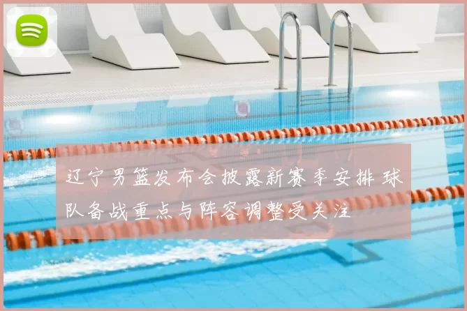 辽宁男篮发布会披露新赛季安排 球队备战重点与阵容调整受关注