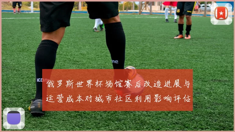 俄罗斯世界杯场馆赛后改造进展与运营成本对城市社区利用影响评估
