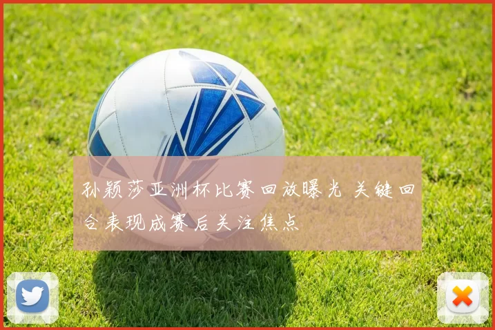 孙颖莎亚洲杯比赛回放曝光 关键回合表现成赛后关注焦点