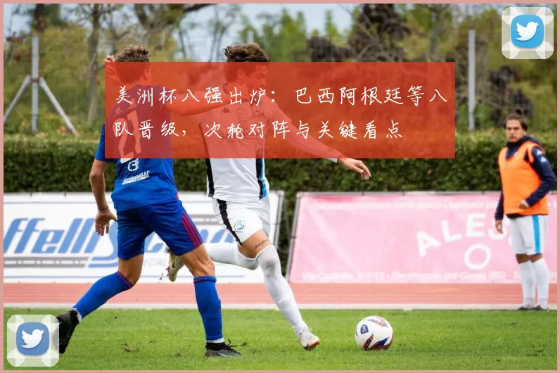 美洲杯八强出炉：巴西阿根廷等八队晋级，次轮对阵与关键看点