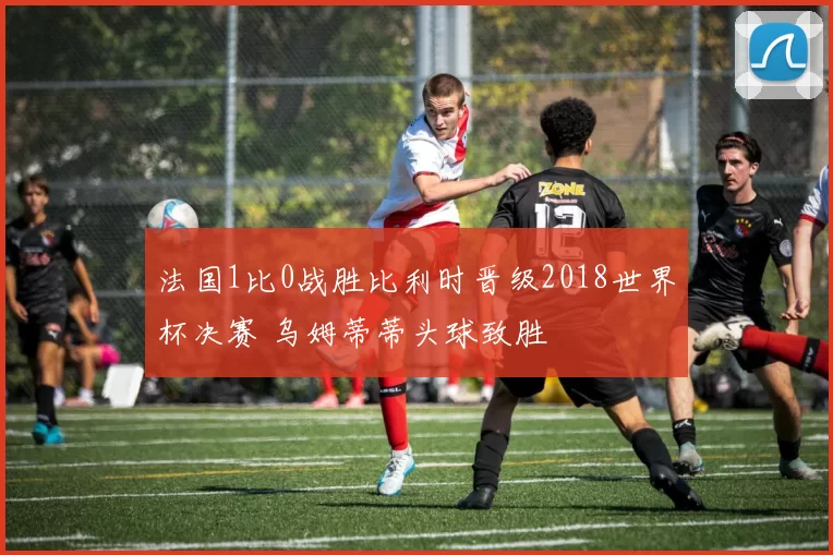 法国1比0战胜比利时晋级2018世界杯决赛 乌姆蒂蒂头球致胜