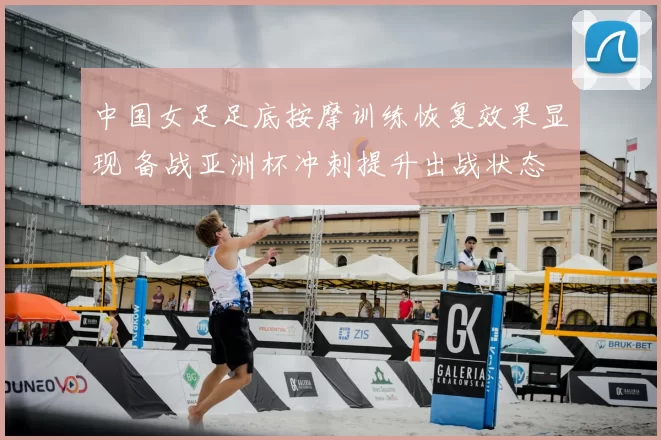 中国女足足底按摩训练恢复效果显现 备战亚洲杯冲刺提升出战状态