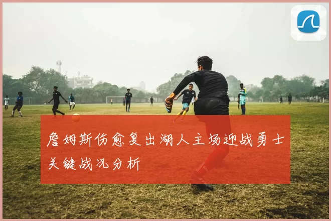 詹姆斯伤愈复出湖人主场迎战勇士关键战况分析