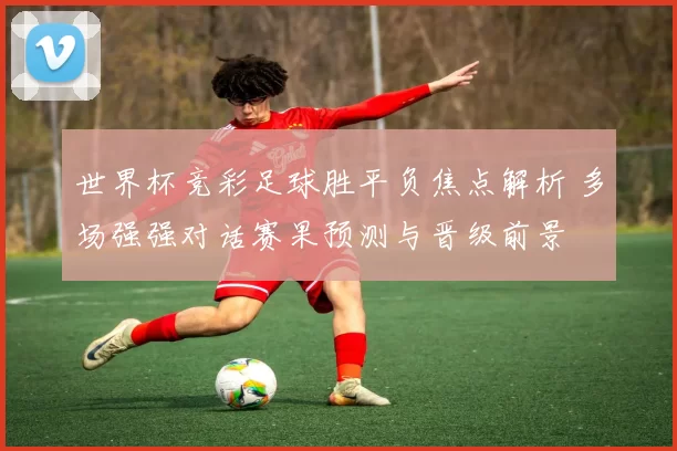 世界杯竞彩足球胜平负焦点解析 多场强强对话赛果预测与晋级前景