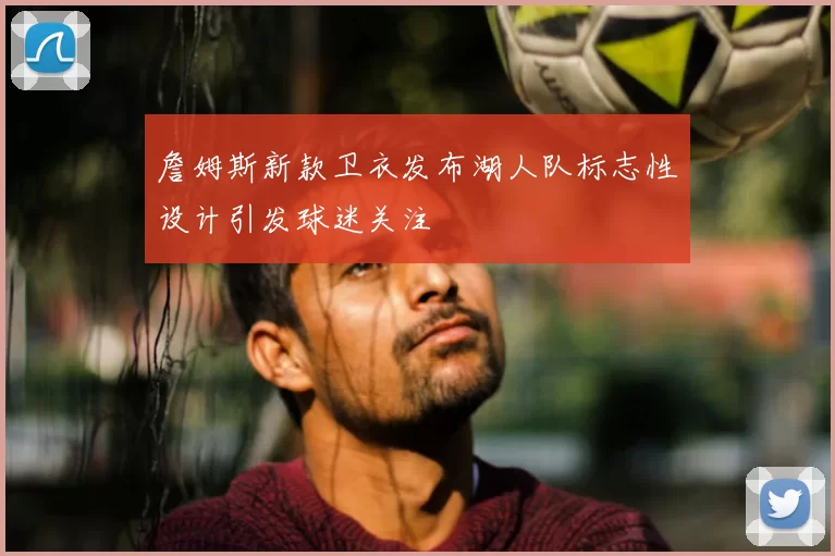 詹姆斯新款卫衣发布湖人队标志性设计引发球迷关注