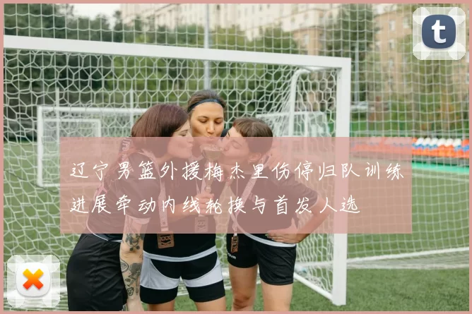 辽宁男篮外援梅杰里伤停归队训练进展牵动内线轮换与首发人选