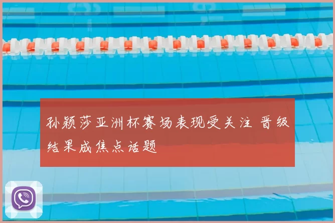 孙颖莎亚洲杯赛场表现受关注 晋级结果成焦点话题