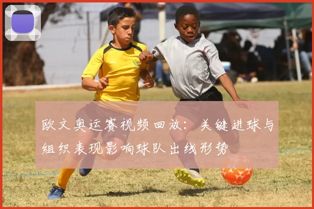 欧文奥运赛视频回放:关键进球与组织表现影响球队出线形势
