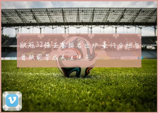 欧冠32强正赛排名出炉 豪门分档与晋级前景成关注焦点
