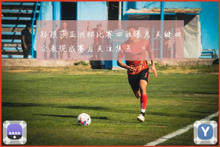 孙颖莎亚洲杯比赛回放曝光 关键回合表现成赛后关注焦点