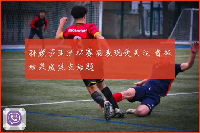 孙颖莎亚洲杯赛场表现受关注 晋级结果成焦点话题