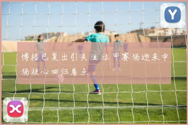 博格巴复出引关注 法甲赛场迎来中场核心回归看点