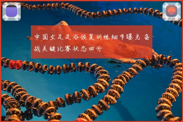 中国女足足浴恢复训练细节曝光 备战关键比赛状态回升