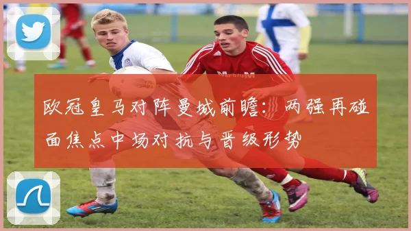 欧冠皇马对阵曼城前瞻:两强再碰面焦点中场对抗与晋级形势