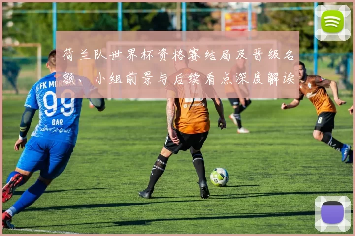 荷兰队世界杯资格赛结局及晋级名额、小组前景与后续看点深度解读