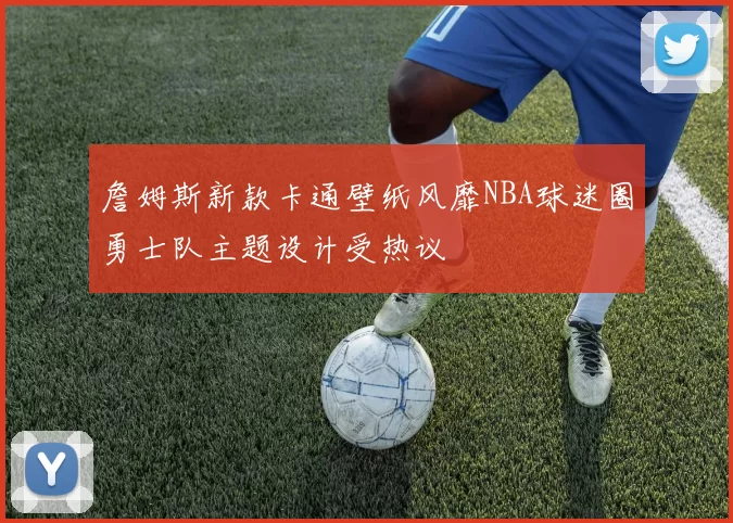 詹姆斯新款卡通壁纸风靡NBA球迷圈勇士队主题设计受热议