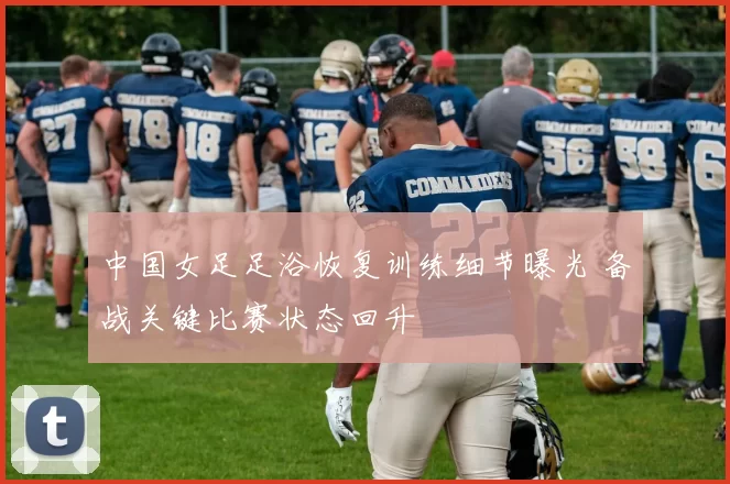 中国女足足浴恢复训练细节曝光 备战关键比赛状态回升