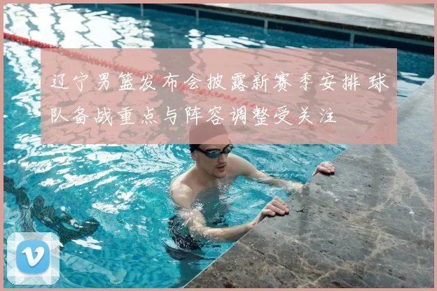 辽宁男篮发布会披露新赛季安排 球队备战重点与阵容调整受关注
