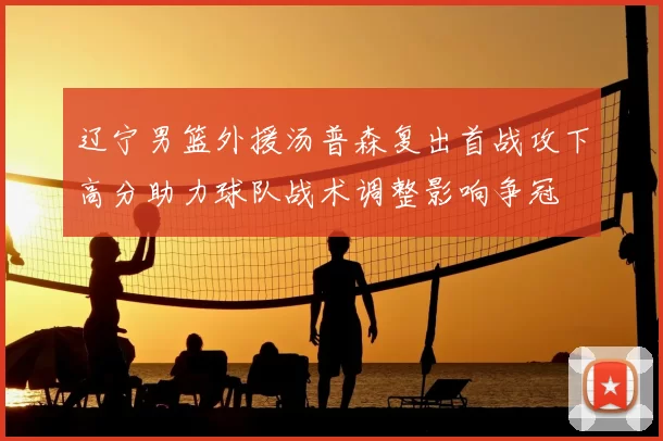辽宁男篮外援汤普森复出首战攻下高分助力球队战术调整影响争冠