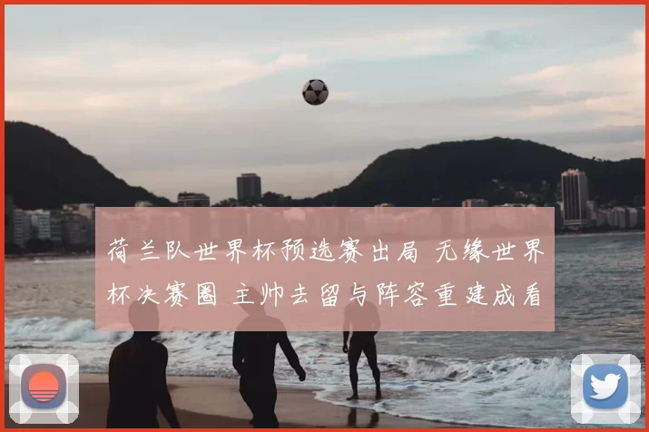 荷兰队世界杯预选赛出局 无缘世界杯决赛圈 主帅去留与阵容重建成看点