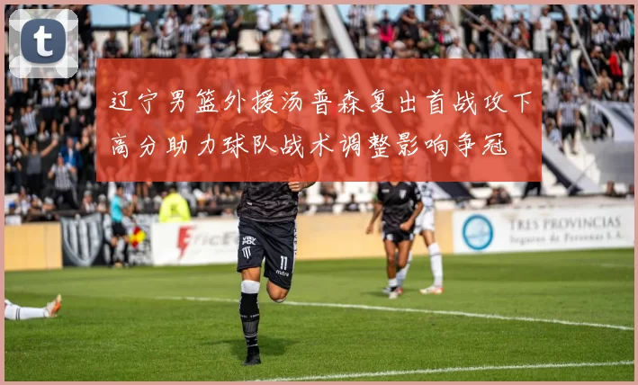 辽宁男篮外援汤普森复出首战攻下高分助力球队战术调整影响争冠