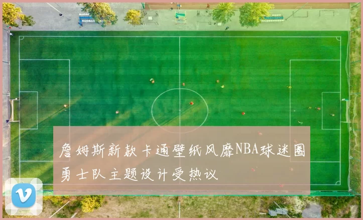 詹姆斯新款卡通壁纸风靡NBA球迷圈勇士队主题设计受热议