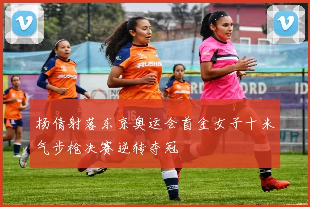 杨倩射落东京奥运会首金女子十米气步枪决赛逆转夺冠