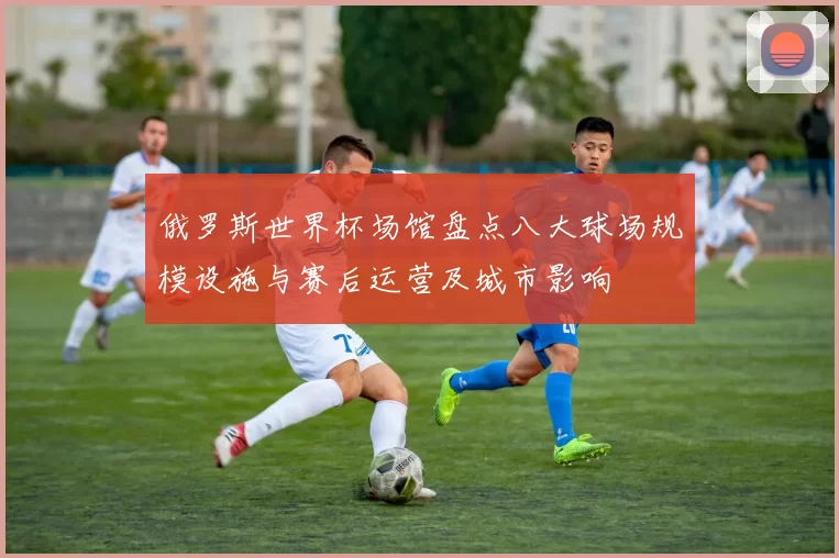 俄罗斯世界杯场馆盘点八大球场规模设施与赛后运营及城市影响