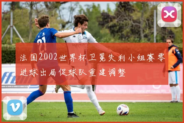 法国2002世界杯卫冕失利小组赛零进球出局促球队重建调整