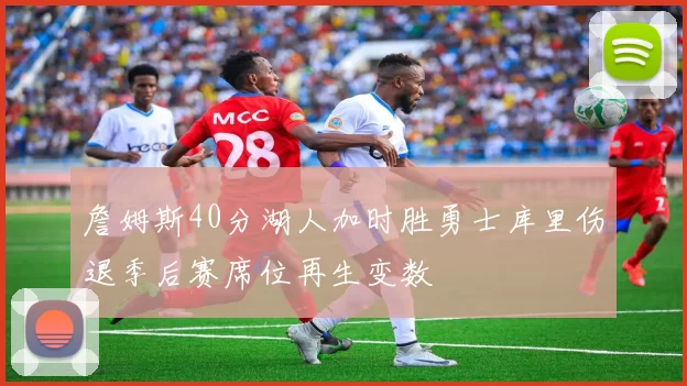 詹姆斯40分湖人加时胜勇士库里伤退季后赛席位再生变数