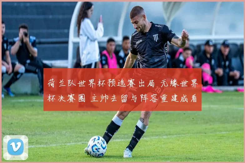 荷兰队世界杯预选赛出局 无缘世界杯决赛圈 主帅去留与阵容重建成看点